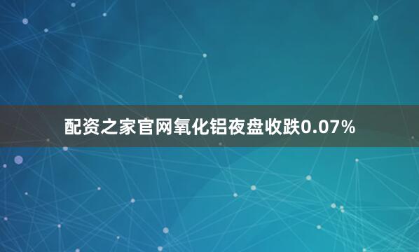 配资之家官网氧化铝夜盘收跌0.07%