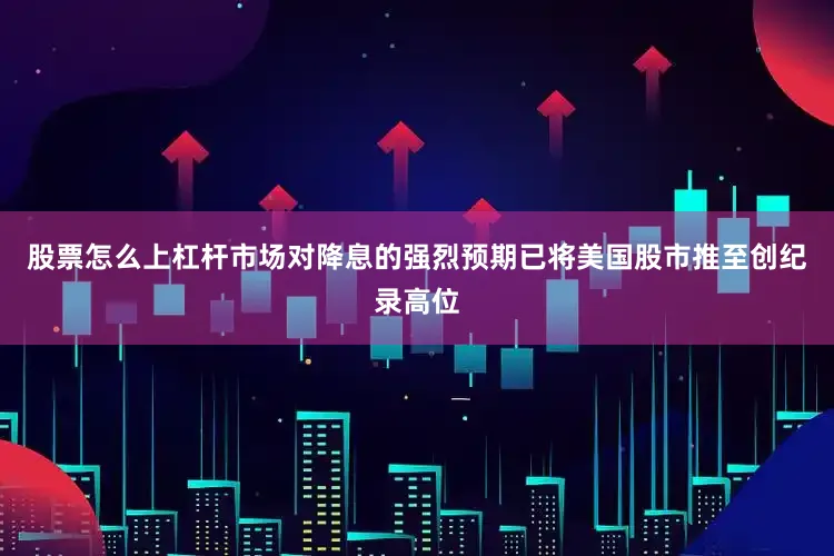 股票怎么上杠杆市场对降息的强烈预期已将美国股市推至创纪录高位